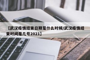【武汉疫情结束日期是什么时候/武汉疫情结束时间是几号2021】