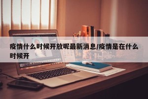 疫情什么时候开放呢最新消息/疫情是在什么时候开