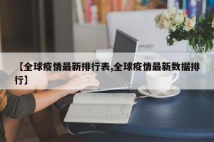 【全球疫情最新排行表,全球疫情最新数据排行】