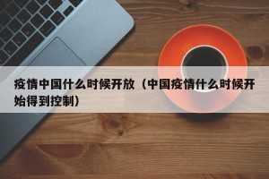 疫情中国什么时候开放（中国疫情什么时候开始得到控制）