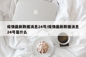 疫情最新数据消息24号/疫情最新数据消息24号是什么