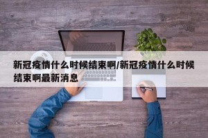 新冠疫情什么时候结束啊/新冠疫情什么时候结束啊最新消息