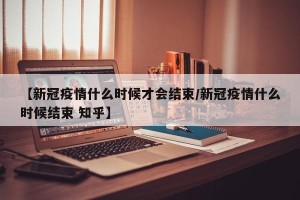 【新冠疫情什么时候才会结束/新冠疫情什么时候结束 知乎】