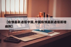【疫情最新通报中国,中国疫情最新通报新增病例】