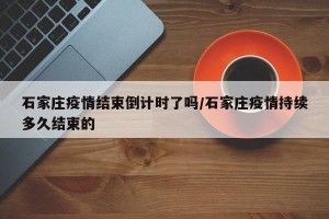 石家庄疫情结束倒计时了吗/石家庄疫情持续多久结束的