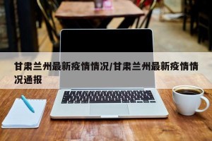 甘肃兰州最新疫情情况/甘肃兰州最新疫情情况通报