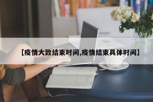 【疫情大致结束时间,疫情结束具体时间】