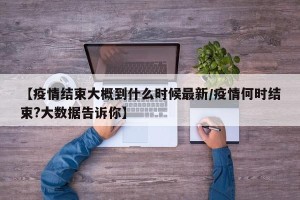 【疫情结束大概到什么时候最新/疫情何时结束?大数据告诉你】