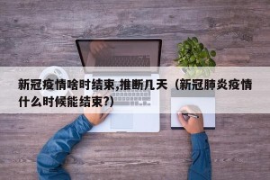 新冠疫情啥时结束,推断几天（新冠肺炎疫情什么时候能结束?）