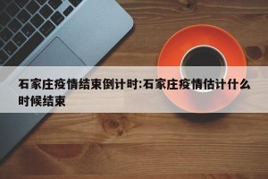 石家庄疫情结束倒计时:石家庄疫情估计什么时候结束