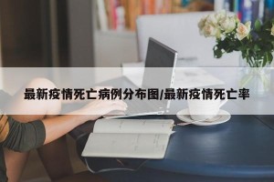 最新疫情死亡病例分布图/最新疫情死亡率