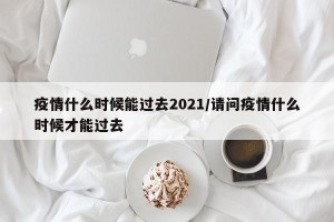 疫情什么时候能过去2021/请问疫情什么时候才能过去