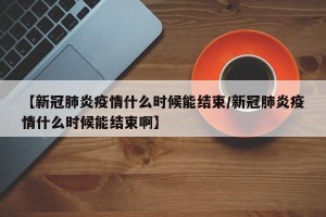 【新冠肺炎疫情什么时候能结束/新冠肺炎疫情什么时候能结束啊】