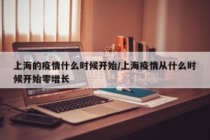 上海的疫情什么时候开始/上海疫情从什么时候开始零增长