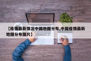 【疫情最新情况中国地图分布,中国疫情最新地图分布图片】
