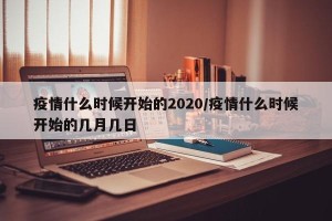 疫情什么时候开始的2020/疫情什么时候开始的几月几日
