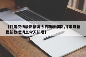 【甘肃疫情最新情况今日新增病例,甘肃疫情最新数据消息今天新增】