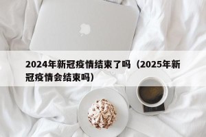 2024年新冠疫情结束了吗（2025年新冠疫情会结束吗）