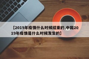 【2019年疫情什么时候结束的,中国2019年疫情是什么时候发生的】