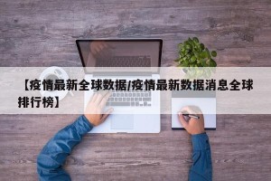 【疫情最新全球数据/疫情最新数据消息全球排行榜】