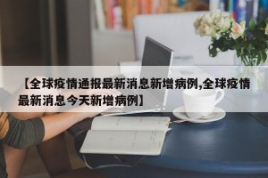 【全球疫情通报最新消息新增病例,全球疫情最新消息今天新增病例】