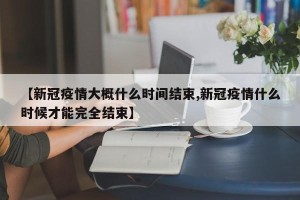 【新冠疫情大概什么时间结束,新冠疫情什么时候才能完全结束】