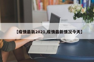 【疫情最新2021,疫情最新情况今天】