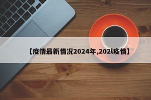 【疫情最新情况2024年,202l疫情】