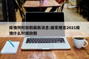 疫情何时放假最新消息:国家规定2021疫情什么时候放假