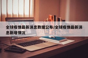 全球疫情最新消息数据公布/全球疫情最新消息新增情况
