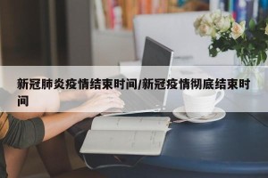 新冠肺炎疫情结束时间/新冠疫情彻底结束时间