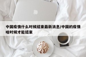 中国疫情什么时候结束最新消息/中国的疫情啥时候才能结束
