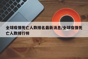 全球疫情死亡人数排名最新消息/全球疫情死亡人数排行榜