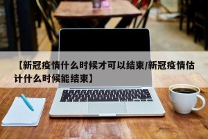 【新冠疫情什么时候才可以结束/新冠疫情估计什么时候能结束】