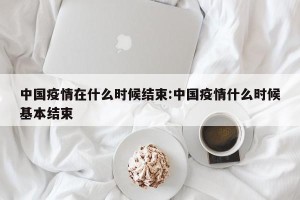 中国疫情在什么时候结束:中国疫情什么时候基本结束