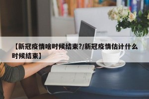 【新冠疫情啥时候结束?/新冠疫情估计什么时候结束】