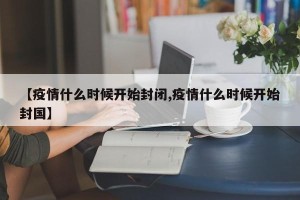 【疫情什么时候开始封闭,疫情什么时候开始封国】