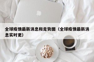 全球疫情最新消息和走势图（全球疫情最新消息实时更）