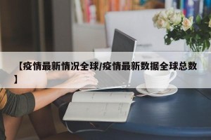 【疫情最新情况全球/疫情最新数据全球总数】