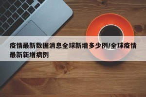 疫情最新数据消息全球新增多少例/全球疫情最新新增病例