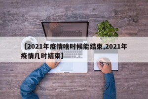 【2021年疫情啥时候能结束,2021年疫情几时结束】