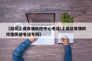 【绍兴上虞疫情防控中心电话/上虞区疫情防控指挥部电话号码】