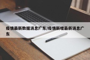 疫情最新数据消息广东/疫情新增最新消息广东