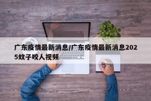 广东疫情最新消息/广东疫情最新消息2025蚊子咬人视频