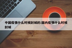中国疫情什么时候封城的:国内疫情什么时候封城
