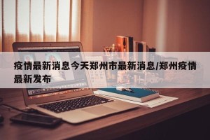 疫情最新消息今天郑州市最新消息/郑州疫情最新发布