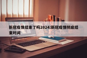 新冠疫情结束了吗2024:新冠疫情彻底结束时间