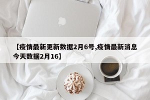 【疫情最新更新数据2月6号,疫情最新消息今天数据2月16】
