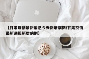 【甘肃疫情最新消息今天新增病例/甘肃疫情最新通报新增病例】