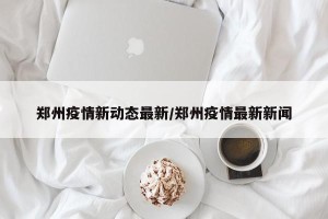郑州疫情新动态最新/郑州疫情最新新闻